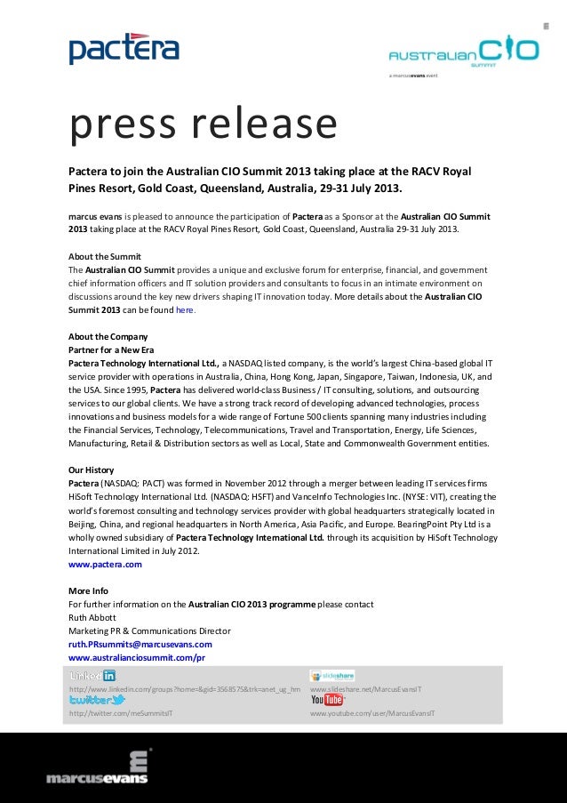 press release
Pactera to join the Australian CIO Summit 2013 taking place at the RACV Royal
Pines Resort, Gold Coast, Queensland, Australia, 29-31 July 2013.
marcus evans is pleased to announce the participation of Pactera as a Sponsor at the Australian CIO Summit
2013 taking place at the RACV Royal Pines Resort, Gold Coast, Queensland, Australia 29-31 July 2013.
About the Summit
The Australian CIO Summit provides a unique and exclusive forum for enterprise, financial, and government
chief information officers and IT solution providers and consultants to focus in an intimate environment on
discussions around the key new drivers shaping IT innovation today. More details about the Australian CIO
Summit 2013 can be found here.
About the Company
Partner for a New Era
Pactera Technology International Ltd., a NASDAQ listed company, is the world’s largest China-based global IT
service provider with operations in Australia, China, Hong Kong, Japan, Singapore, Taiwan, Indonesia, UK, and
the USA. Since 1995, Pactera has delivered world-class Business / IT consulting, solutions, and outsourcing
services to our global clients. We have a strong track record of developing advanced technologies, process
innovations and business models for a wide range of Fortune 500 clients spanning many industries including
the Financial Services, Technology, Telecommunications, Travel and Transportation, Energy, Life Sciences,
Manufacturing, Retail & Distribution sectors as well as Local, State and Commonwealth Government entities.
Our History
Pactera (NASDAQ: PACT) was formed in November 2012 through a merger between leading IT services firms
HiSoft Technology International Ltd. (NASDAQ: HSFT) and VanceInfo Technologies Inc. (NYSE: VIT), creating the
world’s foremost consulting and technology services provider with global headquarters strategically located in
Beijing, China, and regional headquarters in North America, Asia Pacific, and Europe. BearingPoint Pty Ltd is a
wholly owned subsidiary of Pactera Technology International Ltd. through its acquisition by HiSoft Technology
International Limited in July 2012.
www.pactera.com
More Info
For further information on the Australian CIO 2013 programme please contact
Ruth Abbott
Marketing PR & Communications Director
ruth.PRsummits@marcusevans.com
www.australianciosummit.com/pr
http://www.linkedin.com/groups?home=&gid=3568575&trk=anet_ug_hm www.slideshare.net/MarcusEvansIT
http://twitter.com/meSummitsIT www.youtube.com/user/MarcusEvansIT
 