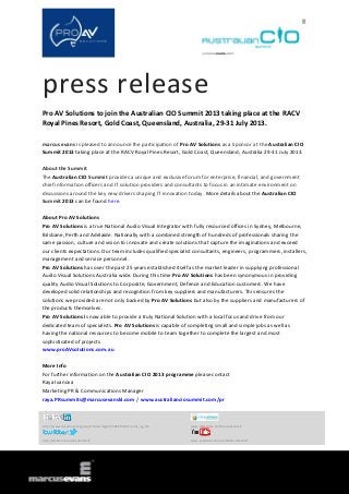 press release
Pro AV Solutions to join the Australian CIO Summit 2013 taking place at the RACV
Royal Pines Resort, Gold Coast, Queensland, Australia, 29-31 July 2013.
marcus evans is pleased to announce the participation of Pro AV Solutions as a Sponsor at the Australian CIO
Summit 2013 taking place at the RACV Royal Pines Resort, Gold Coast, Queensland, Australia 29-31 July 2013.
About the Summit
The Australian CIO Summit provides a unique and exclusive forum for enterprise, financial, and government
chief information officers and IT solution providers and consultants to focus in an intimate environment on
discussions around the key new drivers shaping IT innovation today. More details about the Australian CIO
Summit 2013 can be found here.
About Pro AV Solutions
Pro AV Solutions is a true National Audio Visual Integrator with fully resourced offices in Sydney, Melbourne,
Brisbane, Perth and Adelaide. Nationally with a combined strength of hundreds of professionals sharing the
same passion, culture and vision to innovate and create solutions that capture the imaginations and exceed
our clients expectations. Our team includes qualified specialist consultants, engineers, programmers, installers,
management and service personnel.
Pro AV Solutions has over the past 25 years established itself as the market leader in supplying professional
Audio Visual Solutions Australia wide. During this time Pro AV Solutions has been synonymous in providing
quality Audio Visual Solutions to Corporate, Government, Defence and Education customers. We have
developed solid relationships and recognition from key suppliers and manufacturers. This ensures the
solutions we provided are not only backed by Pro AV Solutions but also by the suppliers and manufacturers of
the products themselves.
Pro AV Solutions is now able to provide a truly National Solution with a local focus and drive from our
dedicated team of specialists. Pro AV Solutions is capable of completing small and simple jobs as well as
having the national resources to become mobile to team together to complete the largest and most
sophisticated of projects
www.proAVsolutions.com.au
More Info
For further information on the Australian CIO 2013 programme please contact
Raya Ivanova
Marketing PR & Communications Manager
raya.PRsummits@marcusevanskl.com / www.australianciosummit.com/pr
http://www.linkedin.com/groups?home=&gid=3568575&trk=anet_ug_hm www.slideshare.net/MarcusEvansIT
http://twitter.com/meSummitsIT www.youtube.com/user/MarcusEvansIT
 