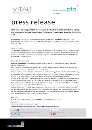 press release
VitaL One Technologies Pty Limited to join the Australian CIO Summit 2013 taking
place at the RACV Royal Pines Resort, Gold Coast, Queensland, Australia, 29-31 July
2013.
marcus evans is pleased to announce the participation of Vital One Technologies as a Sponsor at the
Australian CIO Summit 2013 taking place at the RACV Royal Pines Resort, Gold Coast, Queensland, Australia
29-31 July 2013.
About the Summit
The Australian CIO Summit provides a unique and exclusive forum for enterprise, financial, and government
chief information officers and IT solution providers and consultants to focus in an intimate environment on
discussions around the key new drivers shaping IT innovation today. More details about the Australian CIO
Summit 2013 can be found here.
About Vital One Technologies
Vital One Technologies (V1) is headquartered in Brisbane, with satellite offices in Melbourne and most
recently in Texas, USA.
With a pedigree in developing innovative mobile solutions, V1 has developed the world's first mobile risk
management and safety solution, Emergency Scan ID (ESiD).
Brainchild of Founder and CEO Helen Petaia, ESiD is a solution utilising globally patented QR Code technology
and the mobile cloud, that allows swift access to key emergency medical information to first attenders in the
event of an accident - we call it “Vital Information in Seconds” and it could very well save a life.
ESiD has broad applications across workplaces, sporting codes, and educational institutions, where governing
bodies have a mandated duty of care to actively seek remedies to reduce risk and improve overall safety.
An absolute complement to its ESiD product is V1's inhouse capabilities as a developer of Native and HTML5
Hybrid App solutions, through its AppMixPro division.
AppMixPro is Australia's leading App developer and educator. In 2012, V1 created and delivered Australia's
first accredited course, with Metropolitan South Institute of TAFE, teaching over 1,200 businesses the skills to
develop, manage and implement their own mobile marketing solutions. As a commercial developer, V1 has
more than 2,000 clients across Australia and New Zealand.
More Info
For further information on the Australian CIO 2013 programme please contact
Raya Ivanova
Marketing PR & Communications Manager
raya.PRsummits@marcusevanskl.com / www.australianciosummit.com/pr
http://www.linkedin.com/groups?home=&gid=3568575&trk=anet_ug_hm www.slideshare.net/MarcusEvansIT
http://twitter.com/meSummitsIT www.youtube.com/user/MarcusEvansIT
 