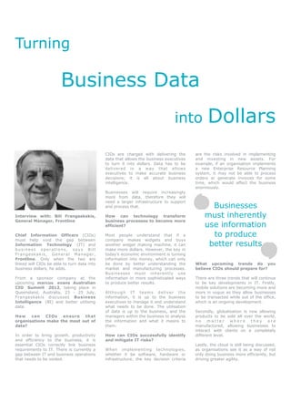 Turning

                             Business Data
                                                                                          into           Dollars
                                                       CIOs are charged with delivering the        are the risks involved in implementing
                                                       data that allows the business executives    and investing in new assets. For
                                                       to turn it into dollars. Data has to be     example, if an organisation implements
                                                       delivered in a way that allows              a new Enterprise Resource Planning
                                                       executives to make accurate business        system, it may not be able to process
                                                       decisions; it is all about business         orders or generate invoices for some
                                                       intelligence.                               time, which would affect the business
                                                                                                   enormously.
                                                       Businesses will require increasingly
                                                       more from data, therefore they will
                                                       need a larger infrastructure to support
                                                       and process that.                                 Businesses
Interview with: Bill Frangeskakis,                     How can technology transform                    must inherently
General Manager, Frontline                             business processes to become more
                                                       efficient?                                      use information
Chief Information Officers (CIOs)                      Most people understand that if a                  to produce
must help void the gap between                         company makes widgets and buys
Information Technology (IT) and                        another widget making machine, it can            better results
business operations, says Bill                         make more dollars. However, the key in
F r a n g e s ka k is , G e n e r a l M a n a g er ,   today’s economic environment is turning
Frontline. Only when the two are                       information into money, which can only
linked will CIOs be able to turn data into             be done by better understanding the         What upcoming trends do you
business dollars, he adds.                             market and manufacturing processes.         believe CIOs should prepare for?
                                                       Businesses must inherently use
From a sponsor company at the                          information in more sophisticated ways      There are three trends that will continue
upcoming marcus evans Australian                       to produce better results.                  to be key developments in IT. Firstly,
CIO Summit 2012, taking place in                                                                   mobile solutions are becoming more and
Queensland, Australia, 23 - 25 July,                   Al t ho ug h IT tea m s d el iv er t h e    more in vogue as they allow businesses
Frangeskakis discusses Business                        information, it is up to the business       to be transacted while out of the office,
Intelligence (BI) and better utilising                 executives to manage it and understand      which is an ongoing development.
data.                                                  what needs to be done. The utilisation
                                                       of data is up to the business, and the      Secondly, globalisation is now allowing
How can      CIOs   ensure that                        managers within the business to analyse     products to be sold all over the world,
organisations make the most out of                     the information and what it means to        no matter where they are
data?                                                  them.                                       manufactured, allowing businesses to
                                                                                                   interact with clients on a completely
In order to bring growth, productivity                 How can CIOs successfully identify          different level.
and efficiency to the business, it is                  and mitigate IT risks?
essential CIOs correctly link business                                                             Lastly, the cloud is still being discussed,
requirements to IT. There is currently a               When implementing technologies,             as organisations see it as a way of not
gap between IT and business operations                 whether it be software, hardware or         only doing business more efficiently, but
that needs to be voided.                               infrastructure, the key decision criteria   driving greater agility.
 