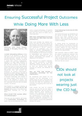 Interview with: Steve Pulman,
Founder & Managing Director, Asq
Projects
As Chief Information Officers (CIOs)
continue to be expected to “do more
with less”, many are running projects of
transformational change to meet
business objectives. However, choosing
a single best practice methodology,
whether it is Lean, Agile, PRINCE2 or
Waterfall, etc., often is not enough to
get the best outcomes. CIOs need to
think about how to ensure best possible
project outcomes by appropriately using
both project and change management
disciplines. This will improve the
likelihood of success exponentially,
according to Steve Pulman, Founder &
Managing Director, Asq Projects. “The
reason why 80 per cent of projects fail
is because technology and process is
put before people. CIOs should focus
less on the software or vendor, and
more on the people and customers and
the meaningful outcome that will define
success,” he advises.
Asq Projects is a sponsor company at
the marcus evans 13th Annual CIO
Summit taking place in the Gold Coast,
Queensland, Australia, 28 - 30 July
2014.
When should CIOs combine differ-
ent methodologies?
There are very few projects, particularly
in the Information Technology (IT)
space, that can be delivered very neatly
within a single methodology. IT projects
involve people at such a profound level
that they will never fit neatly into a
single approach.
With many methodologies to choose
from, how can CIOs select the best
combination?
CIOs must consider the desired out-
come, how they will define success for
the business, and what it will take to get
there. What is the project about? If they
are delivering a server, network,
security or an application, they may
prefer to combine methodologies for
specific pieces or phases of the project.
In consideration of the amount of access
to stakeholders and resources, they
may be better positioned to use a
specific methodology over another. It
depends on the situation.
Not being tied to a specific methodol-
ogy, in-fact promoting a blended
approach, means we can help CIOs
cherry-pick the best approach for each,
so they can deliver their desired
outcome as quickly and efficiently as
possible.
How can CIOs help develop a
competitive advantage for the
organisation?
By recognising that people run the
business, not the technology. It is
people using the tools. Everything that
the CIO does touches the people in the
business and helps the organisation be
successful, so forgetting that would be a
big mistake.
CIOs should not look at projects
wearing just the CIO hat but adopt a
business leadership role and provide a
holistic approach, which includes the
people and business dimensions
(cultural or transformational), as well as
the transformation of technology and
business processes. Recognising the
impact of change in a business, or any
type of project, will put the organisation
ahead of the game.
From technology trends should CIOs
prepare for?
Two trends that come up repeatedly are
the advent of BYOD (Bring Your Own
Device) and SaaS (Software as a
Service). Both will cause far-reaching
change in organisations and will require
a shift in thinking.
It makes sense for businesses to
support BYOD, as it reduces costs, but
in the short-term there will be a need to
increase support as they adopt the
change and shift perceptions regarding
security and responsibility.
With particular regard to BYOD; whilst
the project management element may
be fairly straight-forward, there is a
need to win the hearts and minds of
users, and bring them on the journey as
to why it makes sense for them to bring
their own device to work.
CIOs should
not look at
projects
wearing just
the CIO hat
Ensuring Successful Project Outcomes
While Doing More With Less
 