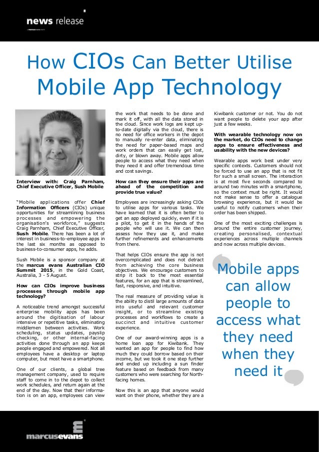 Interview with: Craig Parnham,
Chief Executive Officer, Sush Mobile
“Mobile applications offer Chief
Information Officers (CIOs) unique
opportunities for streamlining business
processes and empowering the
organisation’s workforce,” suggests
Craig Parnham, Chief Executive Officer,
Sush Mobile. There has been a lot of
interest in business-to-employee apps in
the last six months as opposed to
business-to-consumer apps, he adds.
Sush Mobile is a sponsor company at
the marcus evans Australian CIO
Summit 2015, in the Gold Coast,
Australia, 3 - 5 August.
How can CIOs improve business
processes through mobile app
technology?
A noticeable trend amongst successful
enterprise mobility apps has been
around the digitisation of labour
intensive or repetitive tasks, eliminating
middlemen between activities. Work
scheduling, status updates, payslip
checking, or other internal-facing
activities done through an app keeps
people engaged and empowered. Not all
employees have a desktop or laptop
computer, but most have a smartphone.
One of our clients, a global tree
management company, used to require
staff to come in to the depot to collect
work schedules, and return again at the
end of the day. Now that their informa-
tion is on an app, employees can view
the work that needs to be done and
mark it off, with all the data stored in
the cloud. Since work logs are kept up-
to-date digitally via the cloud, there is
no need for office workers in the depot
to manually re-enter data, eliminating
the need for paper-based maps and
work orders that can easily get lost,
dirty, or blown away. Mobile apps allow
people to access what they need when
they need it and offer tremendous time
and cost savings.
How can they ensure their apps are
ahead of the competition and
provide true value?
Employees are increasingly asking CIOs
to utilise apps for various tasks. We
have learned that it is often better to
get an app deployed quickly, even if it is
a pilot, to get it in the hands of the
people who will use it. We can then
assess how they use it, and make
further refinements and enhancements
from there.
That helps CIOs ensure the app is not
overcomplicated and does not detract
from achieving the core business
objectives. We encourage customers to
strip it back to the most essential
features, for an app that is streamlined,
fast, responsive, and intuitive.
The real measure of providing value is
the ability to distil large amounts of data
into useful and relevant customer
insight, or to streamline existing
processes and workflows to create a
succinct and intuitive customer
experience.
One of our award-winning apps is a
home loan app for Kiwibank. They
wanted an app for people to find how
much they could borrow based on their
income, but we took it one step further
and ended up including a sun finder
feature based on feedback from many
customers who were searching for North-
facing homes.
Now this is an app that anyone would
want on their phone, whether they are a
Kiwibank customer or not. You do not
want people to delete your app after
just a few weeks.
With wearable technology now on
the market, do CIOs need to change
apps to ensure effectiveness and
usability with the new devices?
Wearable apps work best under very
specific contexts. Customers should not
be forced to use an app that is not fit
for such a small screen. The interaction
is at most five seconds compared to
around two minutes with a smartphone,
so the context must be right. It would
not make sense to offer a catalogue
browsing experience, but it would be
useful to notify customers when their
order has been shipped.
One of the most exciting challenges is
around the entire customer journey,
creating personalised, contextual
experiences across multiple channels
and now across multiple devices.
Mobile apps
can allow
people to
access what
they need
when they
need it
How CIOs Can Better Utilise
Mobile App Technology
 