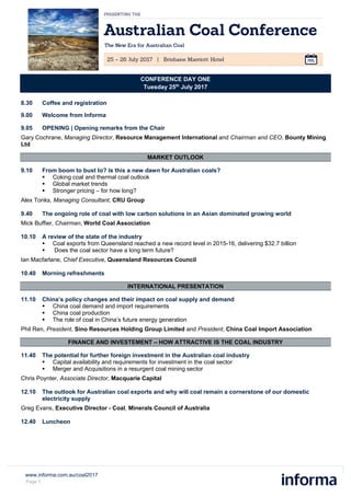 www.informa.com.au/coal2017
Page 1
CONFERENCE DAY ONE
Tuesday 25th
July 2017
8.30 Coffee and registration
9.00 Welcome from Informa
9.05 OPENING | Opening remarks from the Chair
Gary Cochrane, Managing Director, Resource Management International and Chairman and CEO, Bounty Mining
Ltd
MARKET OUTLOOK
9.10 From boom to bust to? Is this a new dawn for Australian coals?
 Coking coal and thermal coal outlook
 Global market trends
 Stronger pricing – for how long?
Alex Tonks, Managing Consultant, CRU Group
9.40 The ongoing role of coal with low carbon solutions in an Asian dominated growing world
Mick Buffier, Chairman, World Coal Association
10.10 A review of the state of the industry
 Coal exports from Queensland reached a new record level in 2015-16, delivering $32.7 billion
 Does the coal sector have a long term future?
Ian Macfarlane, Chief Executive, Queensland Resources Council
10.40 Morning refreshments
INTERNATIONAL PRESENTATION
11.10 China’s policy changes and their impact on coal supply and demand
 China coal demand and import requirements
 China coal production
 The role of coal in China’s future energy generation
Phil Ren, President, Sino Resources Holding Group Limited and President, China Coal Import Association
FINANCE AND INVESTEMENT – HOW ATTRACTIVE IS THE COAL INDUSTRY
11.40 The potential for further foreign investment in the Australian coal industry
 Capital availability and requirements for investment in the coal sector
 Merger and Acquisitions in a resurgent coal mining sector
Chris Poynter, Associate Director, Macquarie Capital
12.10 The outlook for Australian coal exports and why will coal remain a cornerstone of our domestic
electricity supply
Greg Evans, Executive Director - Coal, Minerals Council of Australia
12.40 Luncheon
 