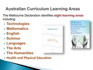 The Melbourne Declaration identifies eight learning areas 
including: 
 Technologies 
 Mathematics 
 English 
 Science 
 Languages 
 The Arts 
 The Humanities 
 Health and Physical Education 
 