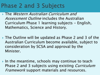  The Western Australian Curriculum and 
Assessment Outline includes the Australian 
Curriculum Phase 1 learning subjects - English, 
Mathematics, Science and History. 
 The Outline will be updated as Phase 2 and 3 of the 
Australian Curriculum become available, subject to 
consideration by SCSA and approval by the 
Minister. 
 In the meantime, schools may continue to teach 
Phase 2 and 3 subjects using existing Curriculum 
Framework support materials and resources. 
 