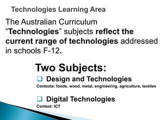 The Australian Curriculum 
“Technologies” subjects reflect the 
current range of technologies addressed 
in schools F-12. 
Two Subjects: 
 Design and Technologies 
Contexts: foods, wood, metal, engineering, agriculture, textiles 
 Digital Technologies 
Context: ICT 
 