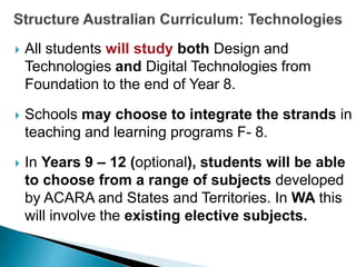  All students will study both Design and 
Technologies and Digital Technologies from 
Foundation to the end of Year 8. 
 Schools may choose to integrate the strands in 
teaching and learning programs F- 8. 
 In Years 9 – 12 (optional), students will be able 
to choose from a range of subjects developed 
by ACARA and States and Territories. In WA this 
will involve the existing elective subjects. 
 