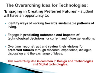 ‘Engaging in Creating Preferred Futures’ - student 
will have an opportunity to: 
 Identify ways of working towards sustainable patterns of 
living. 
 Engage in predicting outcomes and impacts of 
technological decisions for current and future generations. 
 Overtime reconstruct and review their visions for 
preferred futures through research, experience, dialogue, 
discussion and the exchange of ideas. 
This overarching idea is common to Design and Technologies 
and Digital technologies. 
 