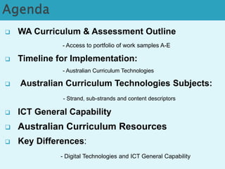  WA Curriculum & Assessment Outline 
- Access to portfolio of work samples A-E 
 Timeline for Implementation: 
- Australian Curriculum Technologies 
 Australian Curriculum Technologies Subjects: 
- Strand, sub-strands and content descriptors 
 ICT General Capability 
 Australian Curriculum Resources 
 Key Differences: 
- Digital Technologies and ICT General Capability 
 