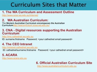 1. The WA Curriculum and Assessment Outline 
http://www.scsa.wa.edu.au/internet/ 
2. WA Australian Curriculum: 
The Western Australian Curriculum encompasses the Australian 
Curriculumhttp://wacurriculum.scsa.wa.edu.au/ 
3. CNA - Digital resources supporting the Australian 
Curriculum 
http://ims.cathednet.wa.edu.au 
ID: surname.firstname Password: <your cathednet email password> 
4. The CEO Intranet 
http://intranet.cathednet.wa.edu.au 
ID: cathednetsurname.firstname Password: <your cathednet email password> 
5. ACARA 
http://www.acara.edu.au 
6. Official Australian Curriculum Site 
http://www.australiancurriculum.edu.au 
 