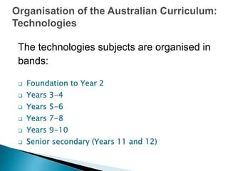 The technologies subjects are organised in 
bands: 
 Foundation to Year 2 
 Years 3-4 
 Years 5-6 
 Years 7-8 
 Years 9-10 
 Senior secondary (Years 11 and 12) 
 