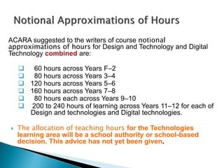 ACARA suggested to the writers of course notional 
approximations of hours for Design and Technology and Digital 
Technology combined are: 
 60 hours across Years F–2 
 80 hours across Years 3–4 
 120 hours across Years 5–6 
 160 hours across Years 7–8 
 80 hours each across Years 9–10 
 200 to 240 hours of learning across Years 11–12 for each of 
Design and technologies and Digital technologies. 
 The allocation of teaching hours for the Technologies 
learning area will be a school authority or school-based 
decision. This advice has not yet been given. 
 