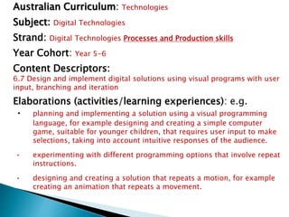 Australian Curriculum: Technologies 
Subject: Digital Technologies 
Strand: Digital Technologies Processes and Production skills 
Year Cohort: Year 5-6 
Content Descriptors: 
6.7 Design and implement digital solutions using visual programs with user 
input, branching and iteration 
Elaborations (activities/learning experiences): e.g. 
• planning and implementing a solution using a visual programming 
language, for example designing and creating a simple computer 
game, suitable for younger children, that requires user input to make 
selections, taking into account intuitive responses of the audience. 
• experimenting with different programming options that involve repeat 
instructions. 
• designing and creating a solution that repeats a motion, for example 
creating an animation that repeats a movement. 
 