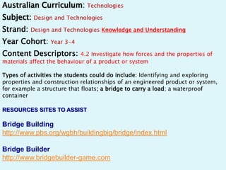 Australian Curriculum: Technologies 
Subject: Design and Technologies 
Strand: Design and Technologies Knowledge and Understanding 
Year Cohort: Year 3-4 
Content Descriptors: 4.2 Investigate how forces and the properties of 
materials affect the behaviour of a product or system 
Types of activities the students could do include: Identifying and exploring 
properties and construction relationships of an engineered product or system, 
for example a structure that floats; a bridge to carry a load; a waterproof 
container 
RESOURCES SITES TO ASSIST 
Bridge Building 
http://www.pbs.org/wgbh/buildingbig/bridge/index.html 
Bridge Builder 
http://www.bridgebuilder-game.com 
 