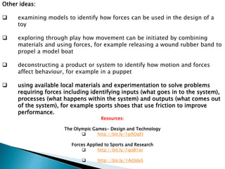 Other ideas: 
 examining models to identify how forces can be used in the design of a 
toy 
 exploring through play how movement can be initiated by combining 
materials and using forces, for example releasing a wound rubber band to 
propel a model boat 
 deconstructing a product or system to identify how motion and forces 
affect behaviour, for example in a puppet 
 using available local materials and experimentation to solve problems 
requiring forces including identifying inputs (what goes in to the system), 
processes (what happens within the system) and outputs (what comes out 
of the system), for example sports shoes that use friction to improve 
performance. 
Resources: 
The Olympic Games- Design and Technology 
 http://bit.ly/1pAOaFI 
Forces Applied to Sports and Research 
 http://bit.ly/1qoB1or 
 http://bit.ly/1AiOdvS 
 
