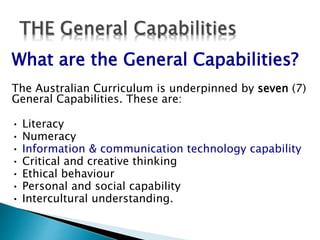 What are the General Capabilities? 
The Australian Curriculum is underpinned by seven (7) 
General Capabilities. These are: 
• Literacy 
• Numeracy 
• Information & communication technology capability 
• Critical and creative thinking 
• Ethical behaviour 
• Personal and social capability 
• Intercultural understanding. 
 