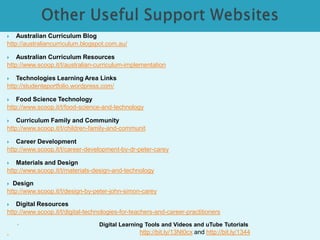  Australian Curriculum Blog 
http://australiancurriculum.blogspot.com.au/ 
 Australian Curriculum Resources 
http://www.scoop.it/t/australian-curriculum-implementation 
 Technologies Learning Area Links 
http://studenteportfolio.wordpress.com/ 
 Food Science Technology 
http://www.scoop.it/t/food-science-and-technology 
 Curriculum Family and Community 
http://www.scoop.it/t/children-family-and-communit 
 Career Development 
http://www.scoop.it/t/career-development-by-dr-peter-carey 
 Materials and Design 
http://www.scoop.it/t/materials-design-and-technology 
 Design 
http://www.scoop.it/t/design-by-peter-john-simon-carey 
 Digital Resources 
http://www.scoop.it/t/digital-technologies-for-teachers-and-career-practitioners 
◦ Digital Learning Tools and Videos and uTube Tutorials 
http://bit.ly/13Nt0cx and http://bit.ly/1344 
 