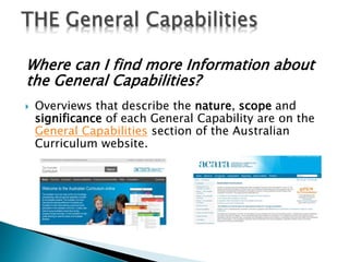Where can I find more Information about 
the General Capabilities? 
 Overviews that describe the nature, scope and 
significance of each General Capability are on the 
General Capabilities section of the Australian 
Curriculum website. 
 