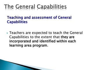 Teaching and assessment of General 
Capabilities 
 Teachers are expected to teach the General 
Capabilities to the extent that they are 
incorporated and identified within each 
learning area program. 
 