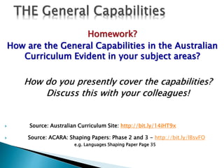 Homework? 
How are the General Capabilities in the Australian 
Curriculum Evident in your subject areas? 
How do you presently cover the capabilities? 
Discuss this with your colleagues! 
 Source: Australian Curriculum Site: http://bit.ly/14iHT9x 
 Source: ACARA: Shaping Papers: Phase 2 and 3 - http://bit.ly/lBsvFO 
e.g. Languages Shaping Paper Page 35 
 