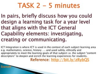 TASK 2 - 5 minutes 
In pairs, briefly discuss how you could 
design a learning task for a year level 
that aligns with the ICT General 
Capability elements: investigating, 
creating or communicating. 
ICT Integration is where ICT is used in the context of each subject learning area 
e.g. mathematics, science, history …. and used safely, ethically and 
appropriately to meet the learning goals of that subject i.e. the subject "content 
descriptors" to deepen and enrich the learning experiences for students. 
Reference: http://bit.ly/zRybQS 
Example 
 