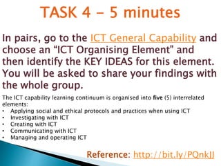 TASK 4 - 5 minutes 
In pairs, go to the ICT General Capability and 
choose an “ICT Organising Element” and 
then identify the KEY IDEAS for this element. 
You will be asked to share your findings with 
the whole group. 
The ICT capability learning continuum is organised into five (5) interrelated 
elements: 
• Applying social and ethical protocols and practices when using ICT 
• Investigating with ICT 
• Creating with ICT 
• Communicating with ICT 
• Managing and operating ICT 
Reference: http://bit.ly/PQnkJJ 
 