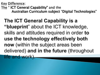 Key Difference: 
The “ ICT General Capability” and the 
Australian Curriculum subject “Digital Technologies” 
The ICT General Capability is a 
“blueprint” about the ICT knowledge, 
skills and attitudes required in order to 
use the technology effectively both 
now (within the subject areas been 
delivered) and in the future (throughout 
life and work). 
 