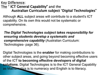 Key Difference: 
The “ ICT General Capability” and the 
Australian Curriculum subject “Digital Technologies” 
Although ALL subject areas will contribute to a student's ICT 
capability. On its own this would not be systematic or 
comprehensive. 
The Digital Technologies subject takes responsibility for 
ensuring students develop a systematic and 
comprehensive capability (Australian Curriculum: 
Technologies- page 36). 
Digital Technologies is the enabler for making contributions to 
other subject areas, and going beyond becoming effective users 
of the ICT to becoming effective developers of digital 
solutions. Digital Technologies is to the ICT General Capability 
as Mathematics is to numeracy and English is to literacy. 
 