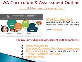 SCSA Resource Pack 
Available on the CEOWA Intranet 
Under the “Publication” tab menu 
Also at: this site 
The WA Curriculum and Assessment Outline comprise: 
 Values of Schooling 
 Principles of Learning, Teaching and Assessment 
 Phases of Schooling- ways students learn best 
 The West Australian Curriculum 
 Reporting Policy 
 