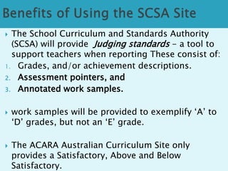  The School Curriculum and Standards Authority 
(SCSA) will provide Judging standards - a tool to 
support teachers when reporting These consist of: 
1. Grades, and/or achievement descriptions. 
2. Assessment pointers, and 
3. Annotated work samples. 
 work samples will be provided to exemplify ‘A’ to 
‘D’ grades, but not an ‘E’ grade. 
 The ACARA Australian Curriculum Site only 
provides a Satisfactory, Above and Below 
Satisfactory. 
 