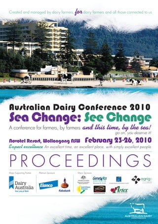 created and managed by dairy farmers,          for dairy farmers and all those connected to us




Australian Dairy Conference 2010
Sea Change; See Change
A conference for farmers, by farmers                and this time, by the sea!
                                                                       go on, you deserve it!

Novotel Resort, Wollongong NSW February 23-26, 2010
Expect excellence An excellent time, an excellent place, with simply excellent people


Proceedings
Major supporting Partner   Platinum sponsors    Major sponsors
 