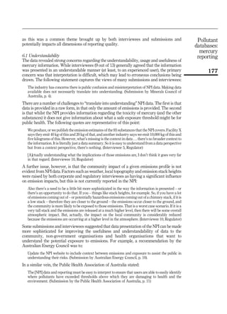 as this was a common theme brought up by both interviewees and submissions and
potentially impacts all dimensions of reporting quality.
6.1 Understandability
The data revealed strong concerns regarding the understandability, usage and usefulness of
mercury information. While interviewees (9 out of 13) generally agreed that the information
was presented in an understandable manner (at least, to an experienced user), the primary
concern was that interpretation is difficult, which may lead to erroneous conclusions being
drawn. The following statement captures the views of many submissions and interviewees:
The industry has concerns there is public confusion and misinterpretation of NPI data. Making data
available does not necessarily translate into understanding. (Submission by Minerals Council of
Australia, p. 4).
There are a number of challenges to “translate into understanding” NPI data. The first is that
data is provided in a raw form, in that only the amount of emissions is provided. The second
is that whilst the NPI provides information regarding the toxicity of mercury (and the other
substances) it does not give information about what a safe exposure threshold might be for
public health. The following quotes are representative of this point:
We produce, or we publish the emission estimates of the 93 substances that the NPI covers. Facility X
says they emit 40 kg of this and 20 kg of that, and another industry says we emit 10,000 kg of this and
five kilograms of this. However, what’s missing is the context in data . . . there’s no broader context to
the information. It is literally just a data summary. So it is easy to understand from a data perspective
but from a context perspective, there’s nothing. (Interviewee 5, Regulator)
[A]ctually understanding what the implications of those emissions are, I don’t think it goes very far
in that regard. (Interviewee 10, Regulator)
A further issue, however, is that the community impact of a given emissions profile is not
evident from NPI data. Factors such as weather, local topography and emission stack heights
were raised by both corporate and regulatory interviewees as having a significant influence
on emission impacts, but this is not currently reported in the NPI:
Also there’s a need to be a little bit more sophisticated in the way the information is presented – or
there’s an opportunity to do that. If you – things like stack heights, for example. So, if you have a lot
of emissions coming out of – or potentially hazardous emissions coming out of a chimney stack, if it is
a low stack – therefore they are closer to the ground – the emissions occur closer to the ground, and
the community is more likely to be exposed to those emissions. That is a worst case scenario. If it is a
very tall stack and the emissions are released at a much higher level, then there will be some overall
atmospheric impact. But, actually, the impact on the local community is considerably reduced
because the emissions are occurring at a higher level in the atmosphere. (Interviewee 10, Regulator)
Some submissions and interviewees suggested that data presentation of the NPI can be made
more sophisticated for improving the usefulness and understandability of data to the
community, non-government organisations and health organisations that want to
understand the potential exposure to emissions. For example, a recommendation by the
Australian Energy Council was to:
Update the NPI website to include context between emissions and exposure to assist the public in
understanding their risks. (Submission by Australian Energy Council, p. 10).
In a similar vein, the Public Health Association of Australia stated:
The [NPI] data and reporting must be easy to interpret to ensure that users are able to easily identify
where pollutants have exceeded thresholds above which they are damaging to health and the
environment. (Submission by the Public Health Association of Australia, p. 11)
Pollutant
databases:
mercury
reporting
177
 
