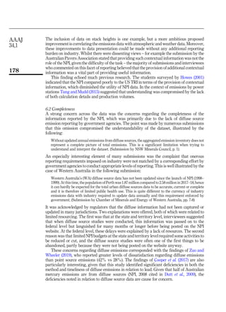 The inclusion of data on stack heights is one example, but a more ambitious proposed
improvement is correlating the emissions data with atmospheric and weather data. Moreover,
these improvements to data presentation could be made without any additional reporting
burden on industry. Whilst there were dissenting views – for example the submission by the
Australian Pavers Association stated that providing such contextual information was not the
role of the NPI, given the difficulty of the task – the majority of submissions and interviewees
who commented on this facet of reporting believed that the provision of additional contextual
information was a vital part of providing useful information.
This finding echoed much previous research. The students surveyed by Howes (2001)
indicated that the NPI compared poorly to the US TRI in terms of the provision of contextual
information, which diminished the utility of NPI data. In the context of emissions by power
stations Tang and Mudd (2015) suggested that understanding was compromised by the lack
of both calculation details and production volumes.
6.2 Completeness
A strong concern across the data was the concerns regarding the completeness of the
information reported by the NPI, which was primarily due to the lack of diffuse source
emission reporting by government agencies. The point was made by numerous submissions
that this omission compromised the understandability of the dataset, illustrated by the
following:
Without updated annual emissions from diffuse sources, the aggregated emission inventory does not
represent a complete picture of total emissions. This is a significant limitation when trying to
understand and interpret the dataset. (Submission by NSW Minerals Council, p. 1).
An especially interesting element of many submissions was the complaint that onerous
reporting requirements imposed on industry were not matched by a corresponding effort by
government agencies to conduct appropriate levels of reporting. This is well illustrated by the
case of Western Australia in the following submission:
Western Australia’s (WA) diffuse source data has not been updated since the launch of NPI (1998–
1999). At thistime, the population of Perth was 1.87 million compared to 2.58 million in 2017–18, hence
it can hardly be expected for the total urban diffuse sources data to be accurate, current or complete
and it is therefore of limited public health use. This is quite different to the currency of industry
emissions data with industry required to update data annually and this requirement enforced by
government. (Submission by Chamber of Minerals and Energy of Western Australia, pp. 7-8)
It was acknowledged by regulators that the diffuse information had not been captured or
updated in many jurisdictions. Two explanations were offered, both of which were related to
limited resourcing. The first was that at the state and territory level, interviewees suggested
that when diffuse source studies were conducted, this information was passed on to the
federal level but languished for many months or longer before being posted on the NPI
website. At the federal level, these delays were explained by a lack of resources. The second
reason was that limited NPI budgets at the state and territory level required some activities to
be reduced or cut, and the diffuse source studies were often one of the first things to be
abandoned, partly because they were not being posted on the website anyway.
These concerns regarding diffuse emissions corresponded with the findings of Zuo and
Wheeler (2019), who reported greater levels of dissatisfaction regarding diffuse emissions
than point source emissions (42% vs 28%). The findings of Cooper et al. (2017) are also
particularly interesting, given that this study identified significant deficiencies in both the
method and timeliness of diffuse emissions in relation to lead. Given that half of Australian
mercury emissions are from diffuse sources (NPI, 2008 cited in Dutt et al., 2009), the
deficiencies noted in relation to diffuse source data are cause for concern.
AAAJ
34,1
178
 