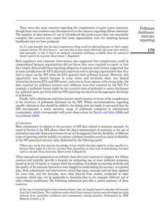 There were also some concerns regarding the completeness of point source emissions,
though these were nowhere near the same level as the concerns regarding diffuse emissions.
The majority of interviewees (11 out of 13) believed that point source data was reasonably
complete, but concerns were raised that some organisations were not reporting because
handbooks had not been produced:
So, it’s quite possible that the data completeness thing would be affected because we don’t supply
emission factors. We don’t have it – our view here in [our state], which isn’t the same view which is
held nationally, is that if there’s no emission estimation technique available, then the substance
doesn’t need to be reported. (Interviewee 7, Regulator)
Both regulators and corporate interviewees also suggested that completeness could be
compromised because organisations did not know they were required to report, or that
they simply did not fulfil their reporting obligation. Corporate interviewees suggested that
in some jurisdictions the EPA played an important role in alerting organisations that they
had to report via the NPI when the EPA granted them pollutant licences. However, this
opportunity was limited because in some states and territories there was limited
interaction between EPA and NPI teams, and even in those regions with strong links, the
data required for pollutant licences were different from that required by the NPI. For
example, a pollutant licence might be for a certain ratio of pollutant to water discharges
(i.e. pollutant parts per litre) whereas NPI reporting was based on the aggregate discharge
of pollutants.
Finally, both submissions and interviewees raised concerns in terms of the completeness
of the inventory of pollutants disclosed via the NPI. Whilst recommendations regarding
specific substances that should be added to the listing were not made, it was noted that the
NPI encompasses a much narrower range of pollutants compared to international
counterparts, which corresponded with prior observations by Burritt and Saka (2006) and
Lloyd-Smith (2008).
6.3 Accuracy
Most commentary in relation to the accuracy of NPI data related to emission manuals. As
noted in Section 2, the NPI allows either the direct measurement of emissions or the use of
estimation manuals. Some interviewees (4 out of 13) suggested that the flexibility of different
types of reporting and the inability to capture voluntary transfers result in a lack of reliability
in the NPI generated mercury data, illustrated by the following quote:
[T]here may not be that absolute knowledge of how reliable that data might be or how specific it is,
because there might be a bit of a variation then, depending on what type of methodology has been
used to calculate those emissions. (Interviewee 8, Regulator)
These manuals are prepared on an industry basis (for point sources) or category (for diffuse
sources) and typically provide a formula for estimating one or more pollutant emissions
based on levels of inputs or outputs. Both the enabling of multiple accounting methods and
the quality of the manuals themselves were flagged as undermining the accuracy of reported
data. Both submissions and interviewees stated that many manuals had not been updated
for some time, and the formulae were often derived from studies conducted in other
countries, which may not be applicable to Australia (due to, for example, different soil or
other climatic conditions). The following submission provides a useful summary of these
concerns:
In the case of mining fugitive dust emission factors, they are largely based on decades-old research
from the United States. The conditions under which these emission factors were developed are quite
different from Australian conditions and contemporary mining practices. (Submission by NSW
Minerals Council, p. 3).
Pollutant
databases:
mercury
reporting
179
 