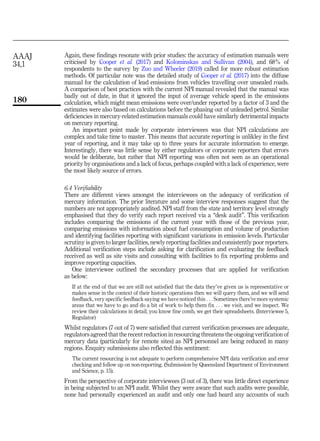 Again, these findings resonate with prior studies: the accuracy of estimation manuals were
criticised by Cooper et al. (2017) and Kolominskas and Sullivan (2004), and 68% of
respondents to the survey by Zuo and Wheeler (2019) called for more robust estimation
methods. Of particular note was the detailed study of Cooper et al. (2017) into the diffuse
manual for the calculation of lead emissions from vehicles travelling over unsealed roads.
A comparison of best practices with the current NPI manual revealed that the manual was
badly out of date, in that it ignored the input of average vehicle speed in the emissions
calculation, which might mean emissions were over/under reported by a factor of 3 and the
estimates were also based on calculations before the phasing out of unleaded petrol. Similar
deficiencies in mercury-related estimation manuals could have similarly detrimental impacts
on mercury reporting.
An important point made by corporate interviewees was that NPI calculations are
complex and take time to master. This means that accurate reporting is unlikley in the first
year of reporting, and it may take up to three years for accurate information to emerge.
Interestingly, there was little sense by either regulators or corporate reporters that errors
would be deliberate, but rather that NPI reporting was often not seen as an operational
priority by organisations and a lack of focus, perhaps coupled with a lack of experience, were
the most likely source of errors.
6.4 Verifiability
There are different views amongst the interviewees on the adequacy of verification of
mercury information. The prior literature and some interview responses suggest that the
numbers are not appropriately audited. NPI staff from the state and territory level strongly
emphasised that they do verify each report received via a “desk audit”. This verification
includes comparing the emissions of the current year with those of the previous year,
comparing emissions with information about fuel consumption and volume of production
and identifying facilities reporting with significant variations in emission levels. Particular
scrutiny is given to larger facilities, newly reporting facilities and consistently poor reporters.
Additional verification steps include asking for clarification and evaluating the feedback
received as well as site visits and consulting with facilities to fix reporting problems and
improve reporting capacities.
One interviewee outlined the secondary processes that are applied for verification
as below:
If at the end of that we are still not satisfied that the data they’ve given us is representative or
makes sense in the context of their historic operations then we will query them, and we will send
feedback, very specific feedback saying we have noticed this . . . Sometimes there’re more systemic
areas that we have to go and do a bit of work to help them fix . . . we visit, and we inspect. We
review their calculations in detail; you know fine comb, we get their spreadsheets. (Interviewee 5,
Regulator)
Whilst regulators (7 out of 7) were satisfied that current verification processes are adequate,
regulators agreed that the recent reduction in resourcing threatens the ongoing verification of
mercury data (particularly for remote sites) as NPI personnel are being reduced in many
regions. Enquiry submissions also reflected this sentiment:
The current resourcing is not adequate to perform comprehensive NPI data verification and error
checking and follow up on non-reporting. (Submission by Queensland Department of Environment
and Science, p. 15).
From the perspective of corporate interviewees (3 out of 3), there was little direct experience
in being subjected to an NPI audit. Whilst they were aware that such audits were possible,
none had personally experienced an audit and only one had heard any accounts of such
AAAJ
34,1
180
 