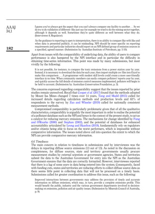 I guess you’ve always got the aspect that you can’t always compare one facility to another. . . So we
do try to do validation of different–like just say for example we tried to do the mining sector together,
although it depends as well. Sometimes they’re quite different as well between what they do.
(Interviewee 8, Regulator).
As the guidance to reporting is open to interpretation, there is no ability to compare like with like and
when data is presented publicly, it can be misleading. NPI should be more specific on reporting
requirements and particular industries should report on an NPI defined group of emission sources in
a specified, agreed manner. (Submission by Austalian Institute of Petroleum, pp. 5-10).
Apart from issues with the comparability of underlying data, the ability of users to compare
performance is also hampered by the NPI interface and in particular the difficulty in
obtaining time-series information. This point was made by many submissions, but most
vividly by the following:
It is not possible, for instance, to compare the toxic emissions from a power station year by year.
Instead, it is necessary to download the data for each year, then import multiple csv files into Excel to
make this comparison . . . A programmer with modest skill levels could create a more user-friendly
interface in no time. When community members can easily compare polluters’ reports year by year,
and quickly access the full details of emission control measures implemented, polluters will begin to
be held to account. (Submission by Australian Conservation Foundation, p. 3).
The concerns expressed regarding comparability suggest that the issues reported by prior
studies remain unresolved. Recall that Cooper et al. (2017) found that the methods adopted
by Mount Isa Mines changed 7 times over 14 years, Tang and Mudd (2015) called for
increased details regarding calculation methods and production levels and 63% of
respondents to the survey by Zuo and Wheeler (2019) called for nationally consistent
measurement methods.
Compromised comparability is particularly problematic given that of all the qualitative
characteristics, comparability is arguably the most important in order to realise the potential
of a pollutant database such as the NPI and hence in the context of the present study, to act as
a catalyst for reducing mercury emissions. The mechanisms for change identified by Fung
and O’Rourke (2000) and Stephan (2002), and the potential of databases for enhanced
accountability articulated by Leong and Hazelton (2019), fundamentally rely on regulators
and/or citizens being able to focus on the worst performers, which is impossible without
comparative information. The issues noted above call into question the extent to which the
NPI can provide comparative mercury information.
6.6 Timeliness
The main concern in relation to timeliness in submissions and by interviewees was the
delays in reporting diffuse source emissions (13 out of 13). As noted in the discussion on
completeness, for diffuse sources, state and territory governments usually procure
measurement studies by external scientists or government agencies. States and territories
submit the data to the Australian Government for entry into the NPI as the Australian
Government ensures that the data are correctly formatted. However, interviewees reported
that there is a lag of some years in data being entered into the system. Consequently, faced
with funding cuts, states and territories are reducing efforts to collect diffuse source data as
there seems little point in collecting data that will not be processed on a timely basis.
Submissions called for greater coordination to address this issue, such as the following:
Improved interactions between governments may address the provision of timely and accurate
information on diffuse emissions, which may, in turn, provide a complete emissions profile. This
would benefit the public, industry and the various government departments involved in decision-
making on emissions, pollution and air quality issues. (Submission by Minerals Council of Australia,
p. 9).
AAAJ
34,1
182
 