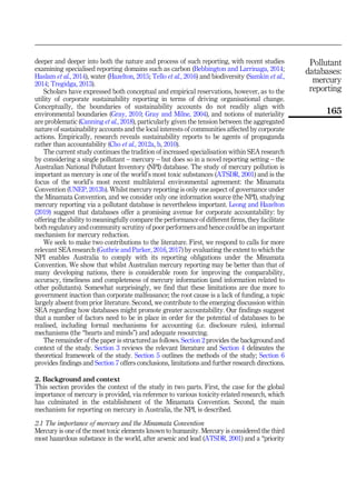 deeper and deeper into both the nature and process of such reporting, with recent studies
examining specialised reporting domains such as carbon (Bebbington and Larrinaga, 2014;
Haslam et al., 2014), water (Hazelton, 2015; Tello et al., 2016) and biodiversity (Samkin et al.,
2014; Tregidga, 2013).
Scholars have expressed both conceptual and empirical reservations, however, as to the
utility of corporate sustainability reporting in terms of driving organisational change.
Conceptually, the boundaries of sustainability accounts do not readily align with
environmental boundaries (Gray, 2010; Gray and Milne, 2004), and notions of materiality
are problematic (Canning et al., 2018), particularly given the tension between the aggregated
nature of sustainability accounts and the local interests of communities affected by corporate
actions. Empirically, research reveals sustainability reports to be agents of propaganda
rather than accountability (Cho et al., 2012a, b, 2010).
The current study continues the tradition of increased specialisation within SEA research
by considering a single pollutant – mercury – but does so in a novel reporting setting – the
Australian National Pollutant Inventory (NPI) database. The study of mercury pollution is
important as mercury is one of the world’s most toxic substances (ATSDR, 2001) and is the
focus of the world’s most recent multilateral environmental agreement: the Minamata
Convention (UNEP, 2013b). Whilst mercury reporting is only one aspect of governance under
the Minamata Convention, and we consider only one information source (the NPI), studying
mercury reporting via a pollutant database is nevertheless important. Leong and Hazelton
(2019) suggest that databases offer a promising avenue for corporate accountability: by
offering the ability to meaningfully compare the performance of different firms, they facilitate
both regulatory and community scrutiny of poor performers and hence could be an important
mechanism for mercury reduction.
We seek to make two contributions to the literature. First, we respond to calls for more
relevant SEA research (Guthrie and Parker, 2016, 2017) by evaluating the extent to which the
NPI enables Australia to comply with its reporting obligations under the Minamata
Convention. We show that whilst Australian mercury reporting may be better than that of
many developing nations, there is considerable room for improving the comparability,
accuracy, timeliness and completeness of mercury information (and information related to
other pollutants). Somewhat surprisingly, we find that these limitations are due more to
government inaction than corporate malfeasance; the root cause is a lack of funding, a topic
largely absent from prior literature. Second, we contribute to the emerging discussion within
SEA regarding how databases might promote greater accountability. Our findings suggest
that a number of factors need to be in place in order for the potential of databases to be
realised, including formal mechanisms for accounting (i.e. disclosure rules), informal
mechanisms (the “hearts and minds”) and adequate resourcing.
The remainder of the paper is structured as follows. Section 2 provides the background and
context of the study. Section 3 reviews the relevant literature and Section 4 delineates the
theoretical framework of the study. Section 5 outlines the methods of the study; Section 6
provides findings and Section 7 offers conclusions, limitations and further research directions.
2. Background and context
This section provides the context of the study in two parts. First, the case for the global
importance of mercury is provided, via reference to various toxicity-related research, which
has culminated in the establishment of the Minamata Convention. Second, the main
mechanism for reporting on mercury in Australia, the NPI, is described.
2.1 The importance of mercury and the Minamata Convention
Mercury is one of the most toxic elements known to humanity. Mercury is considered the third
most hazardous substance in the world, after arsenic and lead (ATSDR, 2001) and a “priority
Pollutant
databases:
mercury
reporting
165
 