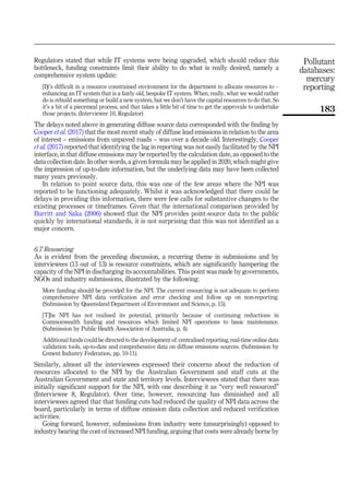 Regulators stated that while IT systems were being upgraded, which should reduce this
bottleneck, funding constraints limit their ability to do what is really desired, namely a
comprehensive system update:
[I]t’s difficult in a resource constrained environment for the department to allocate resources to –
enhancing an IT system that is a fairly old, bespoke IT system. When, really, what we would rather
do is rebuild something or build a new system, but we don’t have the capital resources to do that. So
it’s a bit of a piecemeal process, and that takes a little bit of time to get the approvals to undertake
those projects. (Interviewee 10, Regulator)
The delays noted above in generating diffuse source data corresponded with the finding by
Cooper et al. (2017) that the most recent study of diffuse lead emissions in relation to the area
of interest – emissions from unpaved roads – was over a decade old. Interestingly, Cooper
et al. (2017) reported that identifying the lag in reporting was not easily facilitated by the NPI
interface, in that diffuse emissions may be reported by the calculation date, as opposed to the
data collection date. In other words, a given formula may be applied in 2020, which might give
the impression of up-to-date information, but the underlying data may have been collected
many years previously.
In relation to point source data, this was one of the few areas where the NPI was
reported to be functioning adequately. Whilst it was acknowledged that there could be
delays in providing this information, there were few calls for substantive changes to the
existing processes or timeframes. Given that the international comparison provided by
Burritt and Saka (2006) showed that the NPI provides point-source data to the public
quickly by international standards, it is not surprising that this was not identified as a
major concern.
6.7 Resourcing
As is evident from the preceding discussion, a recurring theme in submissions and by
interviewees (13 out of 13) is resource constraints, which are significantly hampering the
capacity of the NPI in discharging its accountabilities. This point was made by governments,
NGOs and industry submissions, illustrated by the following:
More funding should be provided for the NPI. The current resourcing is not adequate to perform
comprehensive NPI data verification and error checking and follow up on non-reporting.
(Submission by Queensland Department of Environment and Science, p. 15).
[T]he NPI has not realised its potential, primarily because of continuing reductions in
Commonwealth funding and resources which limited NPI operations to basic maintenance.
(Submission by Public Health Association of Australia, p. 4).
Additional funds could be directed to the development of: centralised reporting, real-time online data
validation tools, up-to-date and comprehensive data on diffuse emissions sources. (Submission by
Cement Industry Federation, pp. 10-11).
Similarly, almost all the interviewees expressed their concerns about the reduction of
resources allocated to the NPI by the Australian Government and staff cuts at the
Australian Government and state and territory levels. Interviewees stated that there was
initially significant support for the NPI, with one describing it as “very well resourced”
(Interviewee 8, Regulator). Over time, however, resourcing has diminished and all
interviewees agreed that that funding cuts had reduced the quality of NPI data across the
board, particularly in terms of diffuse emission data collection and reduced verification
activities.
Going forward, however, submissions from industry were (unsurprisingly) opposed to
industry bearing the cost of increased NPI funding, arguing that costs were already borne by
Pollutant
databases:
mercury
reporting
183
 