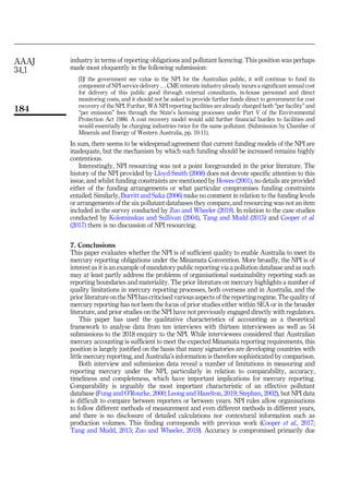 industry in terms of reporting obligations and pollutant licencing. This position was perhaps
made most eloquently in the following submission:
[I]f the government see value in the NPI for the Australian public, it will continue to fund its
component of NPI service delivery . . . CME reiterate industry already incurs a significant annual cost
for delivery of this public good through external consultants, in-house personnel and direct
monitoring costs, and it should not be asked to provide further funds direct to government for cost
recovery of the NPI. Further, WA NPI reporting facilities are already charged both “per facility” and
“per emission” fees through the State’s licensing processes under Part V of the Environmental
Protection Act 1986. A cost recovery model would add further financial burden to facilities and
would essentially be charging industries twice for the same pollutant. (Submission by Chamber of
Minerals and Energy of Western Australia, pp. 10-11).
In sum, there seems to be widespread agreement that current funding models of the NPI are
inadequate, but the mechanism by which such funding should be increased remains highly
contentious.
Interestingly, NPI resourcing was not a point foregrounded in the prior literature. The
history of the NPI provided by Lloyd-Smith (2008) does not devote specific attention to this
issue, and whilst funding constraints are mentioned by Howes (2001), no details are provided
either of the funding arrangements or what particular compromises funding constraints
entailed. Similarly, Burritt and Saka (2006) make no comment in relation to the funding levels
or arrangements of the six pollutant databases they compare, and resourcing was not an item
included in the survey conducted by Zuo and Wheeler (2019). In relation to the case studies
conducted by Kolominskas and Sullivan (2004), Tang and Mudd (2015) and Cooper et al.
(2017) there is no discussion of NPI resourcing.
7. Conclusions
This paper evaluates whether the NPI is of sufficient quality to enable Australia to meet its
mercury reporting obligations under the Minamata Convention. More broadly, the NPI is of
interest as it is an example of mandatory public reporting via a pollution database and as such
may at least partly address the problems of organisational sustainability reporting such as
reporting boundaries and materiality. The prior literature on mercury highlights a number of
quality limitations in mercury reporting processes, both overseas and in Australia, and the
prior literature on the NPI has criticised various aspects of the reporting regime. The quality of
mercury reporting has not been the focus of prior studies either within SEA or in the broader
literature, and prior studies on the NPI have not previously engaged directly with regulators.
This paper has used the qualitative characteristics of accounting as a theoretical
framework to analyse data from ten interviews with thirteen interviewees as well as 54
submissions to the 2018 enquiry to the NPI. While interviewees considered that Australian
mercury accounting is sufficient to meet the expected Minamata reporting requirements, this
position is largely justified on the basis that many signatories are developing countries with
little mercury reporting, and Australia’s information is therefore sophisticated by comparison.
Both interview and submission data reveal a number of limitations in measuring and
reporting mercury under the NPI, particularly in relation to comparability, accuracy,
timeliness and completeness, which have important implications for mercury reporting.
Comparability is arguably the most important characteristic of an effective pollutant
database (Fung and O’Rourke, 2000; Leong and Hazelton, 2019; Stephan, 2002), but NPI data
is difficult to compare between reporters or between years. NPI rules allow organisations
to follow different methods of measurement and even different methods in different years,
and there is no disclosure of detailed calculations nor contextural information such as
production volumes. This finding corresponds with previous work (Cooper et al., 2017;
Tang and Mudd, 2015; Zuo and Wheeler, 2019). Accuracy is compromised primarily due
AAAJ
34,1
184
 