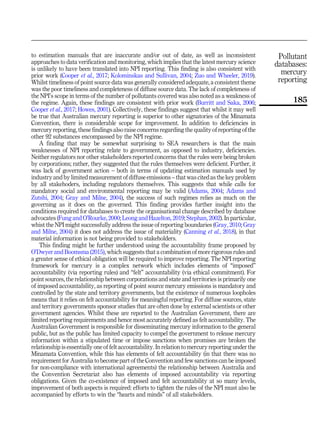 to estimation manuals that are inaccurate and/or out of date, as well as inconsistent
approaches to data verification and monitoring, which implies that the latest mercury science
is unlikely to have been translated into NPI reporting. This finding is also consistent with
prior work (Cooper et al., 2017; Kolominskas and Sullivan, 2004; Zuo and Wheeler, 2019).
Whilst timeliness of point source data was generally considered adequate, a consistent theme
was the poor timeliness and completeness of diffuse source data. The lack of completeness of
the NPI’s scope in terms of the number of pollutants covered was also noted as a weakness of
the regime. Again, these findings are consistent with prior work (Burritt and Saka, 2006;
Cooper et al., 2017; Howes, 2001). Collectively, these findings suggest that whilst it may well
be true that Australian mercury reporting is superior to other signatories of the Minamata
Convention, there is considerable scope for improvement. In addition to deficiencies in
mercury reporting, these findings also raise concerns regarding the quality of reporting of the
other 92 substances encompassed by the NPI regime.
A finding that may be somewhat surprising to SEA researchers is that the main
weaknesses of NPI reporting relate to government, as opposed to industry, deficiencies.
Neither regulators nor other stakeholders reported concerns that the rules were being broken
by corporations; rather, they suggested that the rules themselves were deficient. Further, it
was lack of government action – both in terms of updating estimation manuals used by
industry and by limited measurement of diffuse emissions – that was cited as the key problem
by all stakehoders, including regulators themselves. This suggests that while calls for
mandatory social and environmental reporting may be valid (Adams, 2004; Adams and
Zutshi, 2004; Gray and Milne, 2004), the success of such regimes relies as much on the
governing as it does on the governed. This finding provides further insight into the
conditions required for databases to create the organisational change described by database
advocates (Fung and O’Rourke, 2000; Leong and Hazelton, 2019; Stephan, 2002). In particular,
whist the NPI might successfully address the issue of reporting boundaries (Gray, 2010; Gray
and Milne, 2004) it does not address the issue of materiality (Canning et al., 2018), in that
material information is not being provided to stakeholders.
This finding might be further understood using the accountability frame proposed by
O’Dwyer and Boomsma (2015), which suggests that a combination of more rigorous rules and
a greater sense of ethical obligation will be required to improve reporting. The NPI reporting
framework for mercury is a complex network which includes elements of “imposed”
accountability (via reporting rules) and “felt” accountability (via ethical commitment). For
point sources, the relationship between corporations and state and territories is primarily one
of imposed accountability, as reporting of point source mercury emissions is mandatory and
controlled by the state and territory governments, but the existence of numerous loopholes
means that it relies on felt accountability for meaningful reporting. For diffuse sources, state
and territory governments sponsor studies that are often done by external scientists or other
government agencies. Whilst these are reported to the Australian Government, there are
limited reporting requirements and hence most accurately defined as felt accountability. The
Australian Government is responsible for disseminating mercury information to the general
public, but as the public has limited capacity to compel the government to release mercury
information within a stipulated time or impose sanctions when promises are broken the
relationship is essentially one of felt accountability. In relation to mercury reporting under the
Minamata Convention, while this has elements of felt accountability (in that there was no
requirement for Australia to become part of the Convention and few sanctions can be imposed
for non-compliance with international agreements) the relationship between Australia and
the Convention Secretariat also has elements of imposed accountability via reporting
obligations. Given the co-existence of imposed and felt accountability at so many levels,
improvement of both aspects is required: efforts to tighten the rules of the NPI must also be
accompanied by efforts to win the “hearts and minds” of all stakeholders.
Pollutant
databases:
mercury
reporting
185
 