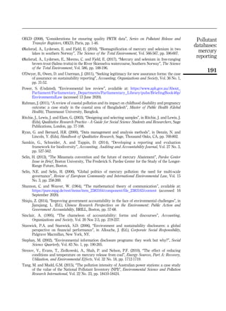 OECD (2008), “Considerations for ensuring quality PRTR data”, Series on Pollutant Release and
Transfer Registers, OECD, Paris, pp. 1-46.
Økelsrud, A., Lydersen, E. and Fjeld, E. (2016), “Biomagnification of mercury and selenium in two
lakes in southern Norway”, The Science of the Total Environment, Vol. 566-567, pp. 596-607.
Økelsrud, A., Lydersen, E., Moreno, C. and Fjeld, E. (2017), “Mercury and selenium in free-ranging
brown trout (Salmo trutta) in the River Skienselva watercourse, Southern Norway”, The Science
of the Total Environment, Vol. 586, pp. 188-196.
O’Dwyer, B., Owen, D. and Unerman, J. (2011), “Seeking legitimacy for new assurance forms: the case
of assurance on sustainability reporting”, Accounting, Organizations and Society, Vol. 36 No. 1,
pp. 31-52.
Power, S. (Undated), “Environmental law review”, available at: https://www.aph.gov.au/About_
Parliament/Parliamentary_Departments/Parliamentary_Library/pubs/BriefingBook46p/
EnvironmentalLaw (accessed 13 June 2020).
Rahman, J. (2011), “A review of coastal pollution and its impact on childhood disability and pregnancy
outcome: a case study in the coastal area of Bangladesh”, Master of Public Health (Global
Health), Thammasat University, Bangkok.
Ritchie, J., Lewis, J. and Elam, G. (2003), “Designing and selecting samples”, in Ritchie, J. and Lewis, J.
(Eds), Qualitative Research Practice - A Guide for Social Science Students and Researchers, Sage
Publications, London, pp. 77-108.
Ryan, G. and Bernard, H.R. (2000), “Data management and analysis methods”, in Denzin, N. and
Lincoln, Y. (Eds), Handbook of Qualitative Research, Sage, Thousand Oaks, CA, pp. 769-802.
Samkin, G., Schneider, A. and Tappin, D. (2014), “Developing a reporting and evaluation
framework for biodiversity”, Accounting, Auditing and Accountability Journal, Vol. 27 No. 3,
pp. 527-562.
Selin, H. (2013), “The Minamata convention and the future of mercury Abatement”, Pardee Center
Issue in Brief, Boston University, The Frederick S. Pardee Center for the Study of the Longer-
Range Future, Boston.
Selin, N.E. and Selin, H. (2006), “Global politics of mercury pollution: the need for multi-scale
governance”, Review of European Community and International Environmental Law, Vol. 15
No. 3, pp. 258-269.
Shannon, C. and Weaver, W. (1964), “The mathematical theory of communication”, available at:
https://pure.mpg.de/rest/items/item_2383164/component/file_2383163/content (accessed 16
September 2020).
Shiqiu, Z. (2014), “Improving government accountability in the face of environmental challenges”, in
Jianqiang, L. (Ed.), Chinese Research Perspectives on the Environment: Public Action and
Government Accountability, BRILL, Boston, pp. 57-68.
Sinclair, A. (1995), “The chameleon of accountability: forms and discourses”, Accounting,
Organizations and Society, Vol. 20 Nos 2-3, pp. 219-237.
Stanwick, P.A. and Stanwick, S.D. (2006), “Environment and sustainability disclosures: a global
perspective on financial performance”, in Allouche, J. (Ed.), Corporate Social Responsibility,
Palgrave Macmillan, New York, NY.
Stephan, M. (2002), “Environmental information disclosure programs: they work but why?”, Social
Science Quarterly, Vol. 83 No. 1, pp. 190-205.
Strezov, V., Evans, T., Ziolkowski, A., Shah, P. and Nelson, P.F. (2010), “The effect of reducing
conditions and temperature on mercury release from coal”, Energy Sources, Part A: Recovery,
Utilization, and Environmental Effects, Vol. 32 No. 18, pp. 1712-1719.
Tang, M. and Mudd, G.M. (2015), “The pollution intensity of Australian power stations: a case study
of the value of the National Pollutant Inventory (NPI)”, Environmental Science and Pollution
Research International, Vol. 22 No. 23, pp. 18410-18424.
Pollutant
databases:
mercury
reporting
191
 