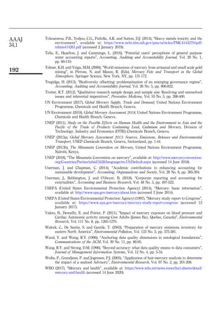 Tchounwou, P.B., Yedjou, C.G., Patlolla, A.K. and Sutton, D.J. (2014), “Heavy metals toxicity and the
environment”, available at: https://www.ncbi.nlm.nih.gov/pmc/articles/PMC4144270/pdf/
nihms414261.pdf (accessed 2 January 2019).
Tello, E., Hazelton, J. and Cummings, L. (2016), “Potential users’ perceptions of general purpose
water accounting reports”, Accounting, Auditing and Accountability Journal, Vol. 29 No. 1,
pp. 80-110.
Telmer, K.H. and Veiga, M.M. (2009), “World emissions of mercury from artisanal and small scale gold
mining”, in Pirrone, N. and Mason, R. (Eds), Mercury Fate and Transport in the Global
Atmosphere, Springer Science, New York, NY, pp. 131-172.
Tregidga, H. (2013), “Biodiversity offsetting: problematisation of an emerging governance regime”,
Accounting, Auditing and Accountability Journal, Vol. 26 No. 5, pp. 806-832.
Trotter, R.T. (2012), “Qualitative research sample design and sample size: Resolving and unresolved
issues and inferential imperatives”, Preventive Medicine, Vol. 55 No. 5, pp. 398-400.
UN Environment (2017), Global Mercury Supply, Trade and Demand, United Nations Environment
Programme, Chemicals and Health Branch, Geneva.
UN Environment (2019), Global Mercury Assessment 2018, United Nations Environment Programme,
Chemicals and Health Branch, Geneva.
UNEP (2011), Study on the Possible Effects on Human Health and the Environment in Asia and the
Pacific of the Trade of Products Containing Lead, Cadmium and Mercury, Division of
Technology, Industry and Economics (DTIE) Chemicals Branch, Geneva.
UNEP (2013a), Global Mercury Assessment 2013: Sources, Emissions, Releases and Environmental
Transport, UNEP Chemicals Branch, Geneva, Switzerland, pp. 1-44.
UNEP (2013b), The Minamata Convention on Mercury, United Nations Environment Programme,
Nairobi, Kenya.
UNEP (2018), “The Minamata Convention on mercury”, available at: http://www.mercuryconvention.
org/Countries/Parties/tabid/3428/language/en-US/Default.aspx (accessed 14 June 2018).
Unerman, J. and Chapman, C. (2014), “Academic contributions to enhancing accounting for
sustainable development”, Accounting, Organizations and Society, Vol. 39 No. 6, pp. 385-394.
Unerman, J., Bebbington, J. and O’dwyer, B. (2018), “Corporate reporting and accounting for
externalities”, Accounting and Business Research, Vol. 48 No. 5, pp. 497-522.
USEPA (United States Environmental Protection Agency) (2014), “Mercury: basic information”,
available at: http://www.epa.gov/mercury/about.htm (accessed 2 June 2014).
USEPA (United States Environmental Protection Agency) (1997), “Mercury study report to Congress”,
available at: https://www.epa.gov/mercury/mercury-study-report-congress (accessed 12
January 2017).
Valera, B., Dewailly, E. and Poirier, P. (2011), “Impact of mercury exposure on blood pressure and
Cardiac Autonomic activity among Cree Adults (James Bay, Quebec, Canada)”, Environmental
Research, Vol. 111 No. 8, pp. 1265-1270.
Walcek, C., De Santis, S. and Gentile, T. (2003), “Preparation of mercury emissions inventory for
eastern North America”, Environmental Pollution, Vol. 123 No. 3, pp. 375-381.
Wand, Y. and Wang, R.Y. (1996), “Anchoring data quality dimensions in ontological foundations”,
Communications of the ACM, Vol. 39 No. 11, pp. 86-95.
Wang, R.Y. and Strong, D.M. (1996), “Beyond accuracy: what data quality means to data consumers”,
Journal of Management Information Systems, Vol. 12 No. 4, pp. 5-34.
Weihe, P., Grandjean, P. and Jogensen, P.J. (2005), “Application of hair-mercury analysis to determine
the impact of a seafood Advisory”, Environmental Research, Vol. 97 No. 2, pp. 201-208.
WHO (2017), “Mercury and health”, available at: https://www.who.int/news-room/fact-sheets/detail/
mercury-and-health (accessed 14 June 2020).
AAAJ
34,1
192
 