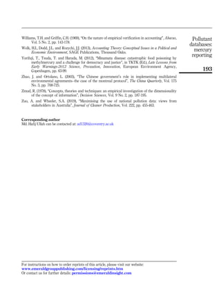 Williams, T.H. and Griffin, C.H. (1969), “On the nature of empirical verification in accounting”, Abacus,
Vol. 5 No. 2, pp. 143-178.
Wolk, H.I., Dodd, J.L. and Rozycki, J.J. (2013), Accounting Theory: Conceptual Issues in a Political and
Economic Environment, SAGE Publications, Thousand Oaks.
Yorifuji, T., Tsuda, T. and Harada, M. (2012), “Minamata disease: catastrophic food poisoning by
methylmercury and a challenge for democracy and justice”, in TKTK (Ed.), Late Lessons from
Early Warnings-2012 Science, Precaution, Innovation, European Environment Agency,
Copenhagen, pp. 63-99.
Zhao, J. and Ortolano, L. (2003), “The Chinese government’s role in implementing multilateral
environmental agreements–the case of the montreal protocol”, The China Quarterly, Vol. 175
No. 3, pp. 708-725.
Zmud, R. (1978), “Concepts, theories and techniques: an empirical investigation of the dimensionality
of the concept of information”, Decision Sciences, Vol. 9 No. 2, pp. 187-195.
Zuo, A. and Wheeler, S.A. (2019), “Maximising the use of national pollution data: views from
stakeholders in Australia”, Journal of Cleaner Production, Vol. 222, pp. 455-463.
Corresponding author
Md. Hafij Ullah can be contacted at: ad1320@coventry.ac.uk
For instructions on how to order reprints of this article, please visit our website:
www.emeraldgrouppublishing.com/licensing/reprints.htm
Or contact us for further details: permissions@emeraldinsight.com
Pollutant
databases:
mercury
reporting
193
 