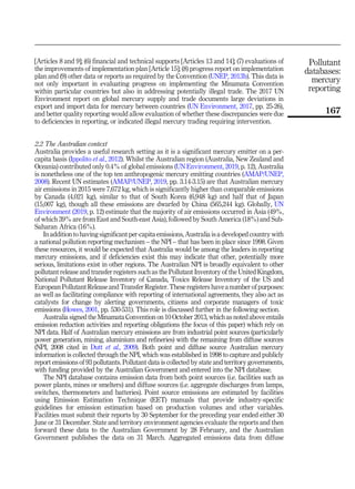 [Articles 8 and 9]; (6) financial and technical supports [Articles 13 and 14]; (7) evaluations of
the improvements of implementation plan [Article 15]; (8) progress report on implementation
plan and (9) other data or reports as required by the Convention (UNEP, 2013b). This data is
not only important in evaluating progress on implementing the Minamata Convention
within particular countries but also in addressing potentially illegal trade. The 2017 UN
Environment report on global mercury supply and trade documents large deviations in
export and import data for mercury between countries (UN Environment, 2017, pp. 25-26),
and better quality reporting would allow evaluation of whether these discrepancies were due
to deficiencies in reporting, or indicated illegal mercury trading requiring intervention.
2.2 The Australian context
Australia provides a useful research setting as it is a significant mercury emitter on a per-
capita basis (Ippolito et al., 2012). Whilst the Australian region (Australia, New Zealand and
Oceania) contributed only 0.4% of global emissions (UN Environment, 2019, p. 12), Australia
is nonetheless one of the top ten anthropogenic mercury emitting countries (AMAP/UNEP,
2008). Recent UN estimates (AMAP/UNEP, 2019, pp. 3.14-3.15) are that Australian mercury
air emissions in 2015 were 7,672 kg, which is significantly higher than comparable emissions
by Canada (4,021 kg), similar to that of South Korea (6,948 kg) and half that of Japan
(15,007 kg), though all these emissions are dwarfed by China (565,244 kg). Globally, UN
Environment (2019, p. 12) estimate that the majority of air emissions occurred in Asia (49%,
of which 39% are from East and South-east Asia), followed by South America (18%) and Sub-
Saharan Africa (16%).
In addition to having significant per-capita emissions, Australia is a developed country with
a national pollution reporting mechanism – the NPI – that has been in place since 1998. Given
these resources, it would be expected that Australia would be among the leaders in reporting
mercury emissions, and if deficiencies exist this may indicate that other, potentially more
serious, limitations exist in other regions. The Australian NPI is broadly equivalent to other
pollutant release and transfer registers such as the Pollutant Inventory of the United Kingdom,
National Pollutant Release Inventory of Canada, Toxics Release Inventory of the US and
European Pollutant Release and Transfer Register. These registers have a number of purposes:
as well as facilitating compliance with reporting of international agreements, they also act as
catalysts for change by alerting governments, citizens and corporate managers of toxic
emissions (Howes, 2001, pp. 530-531). This role is discussed further in the following section.
Australia signed the Minamata Convention on 10 October 2013, which as noted above entails
emission reduction activities and reporting obligations (the focus of this paper) which rely on
NPI data. Half of Australian mercury emissions are from industrial point sources (particularly
power generation, mining, aluminium and refineries) with the remaining from diffuse sources
(NPI, 2008 cited in Dutt et al., 2009). Both point and diffuse source Australian mercury
information is collected through the NPI, which was established in 1998 to capture and publicly
report emissions of 93 pollutants. Pollutant data is collected by state and territory governments,
with funding provided by the Australian Government and entered into the NPI database.
The NPI database contains emission data from both point sources (i.e. facilities such as
power plants, mines or smelters) and diffuse sources (i.e. aggregate discharges from lamps,
switches, thermometers and batteries). Point source emissions are estimated by facilities
using Emission Estimation Technique (EET) manuals that provide industry-specific
guidelines for emission estimation based on production volumes and other variables.
Facilities must submit their reports by 30 September for the preceding year ended either 30
June or 31 December. State and territory environment agencies evaluate the reports and then
forward these data to the Australian Government by 28 February, and the Australian
Government publishes the data on 31 March. Aggregated emissions data from diffuse
Pollutant
databases:
mercury
reporting
167
 