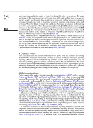 sources are measured and reported by respective state and territory governments. The scope
and timing of this measurement are at the discretion of the state and territory governments
and are usually less frequent than point source emissions. Diffuse emissions estimation
technique manuals are used to determine consistent emission data among states and
territories. Once this data is obtained, it is sent to the Australian government for formatting
and is then included in the NPI at the next publication date. In addition to information being
provided on the online database, an annual report which includes information about the NPI
is published by the National Environment Protection Council. Information in this report
includes such matters as the number of companies subject to audit or review in relation to
their NPI submissions, discussed further in Section 6.4.
The Australian NPI was subject to a review in 2018, the details of which are discussed in
Section 5. To date, no changes have been made to the operation of the NPI. One reason for the
delay is that a review of the overarching environmental regulation is currently underway –
the Environment Protection and Biodiversity Conservation Act 1999. In relation to pollution,
this Act governs not only reporting but also emissions, and the review may also seek to
change the sharing of environmental authority and responsibilities between the
Commonwealth and the States and Territories (Power, Undated).
3. Literature review
This section reviews the relevant literature in two parts: first, the literature concerning
environmental databases is reviewed, followed by studies that have considered mercury
reporting. While we are not aware of any previous studies which specifically focus on
mercury accounting, previous studies on mercury which have commented on the issues
of mercury accounting and reporting have identified numerous issues regarding the quality
of mercury information. This literature therefore raises concerns as to whether the Australian
NPI mercury reporting process is adequate for meeting its international obligations.
3.1 Environmental databases
Following generalist reviews of environmental accounting (Mathews, 1997), authors such as
Deegan and Rankin (1997) and Guthrie and Parker (1990) have called for narrower SEA
research. More recently, there have been calls for studies that contribute to the key challenges
of sustainability and sustainable development (Bebbington and Unerman, 2018; Unerman
and Chapman, 2014) as well as calls for accounting research with more practical application
(Guthrie and Parker, 2017). In response, researchers have increasingly focused on specific
environmental challenges such as carbon (Bebbington and Larrinaga, 2014; Haslam et al.,
2014), water (Hazelton, 2015; Tello et al., 2016) and biodiversity (Samkin et al., 2014; Tregidga,
2013), though no previous research has been conducted on mercury accounting.
The consistent finding from both broad and narrow reviews of corporate sustainability
reporting has been low levels of reporting quality, which has led to multiple calls for the
imposition of mandatory reporting. Numerous studies have shown not only poor reporting,
but reporting which is misleading, in that corporate reporting is negatively correlated with
performance (Cho et al., 2012a, b, 2010). Consequently, for many years there have been calls
for sustainability reporting to be regulated with similar (or greater) vigour as that of financial
accounting (Adams and Zutshi, 2004; Gray and Milne, 2004).
In addition to studies of the subjects of environmental reporting, there have also been calls
for greater research on the mechanisms for environmental reporting. Scholars have pointed
out that the locus of corporate reporting entities, based on legal form, is rarely equivalent to
the locus of environmental issues, meaning that there is a mismatch of reporting boundaries
(Gray, 2010; Gray and Milne, 2004). In response, efforts have been made to examine alternate
AAAJ
34,1
168
 