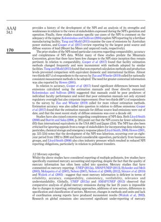 provides a history of the development of the NPI and an analysis of its strengths and
weaknesses in relation to the views of stakeholders expressed during the NPI’s gestation and
operation. Finally, three studies examine specific use cases of the NPI to comment on the
adequacy of the regime: Kolominskas and Sullivan (2004) explore NPI reporting by a fertiliser
manufacturing facility; Tang and Mudd (2015) examine the case of emissions by Australian
power stations, and Cooper et al. (2017) review reporting by the largest point source and
diffuse sources of lead (Mount Isa Mines and unpaved roads, respectively).
The prior studies of the NPI raised particular concerns regarding comparability, accuracy
and completeness of NPI data. Whilst many of these studies predate the Minamata
Convention, given that there have been few changes to the NPI since inception they remain
pertinent. In relation to comparability, Cooper et al. (2017) found that facility estimation
methods changed frequently and were inconsistent with methods adopted by similar
facilities. Tang and Mudd (2015) found that non-reported calculation methods and production
levels prevented comparison with equivalent domestic and international facilities. Almost
two-thirds (63%) of respondents to the survey by Zuo and Wheeler (2019) called for nationally
consistent measurement methods to be adopted. The need for greater contextual information
was also reported by Howes (2001).
In relation to accuracy, Cooper et al. (2017) found significant differences between lead
emissions calculated using the estimation manuals and those directly measured.
Kolominskas and Sullivan (2004) suggested that manuals could be poor predictors of
individual faculty performance and noted that poor estimation manuals not only stymied
regulatory oversight but also corporate improvement. Over two-thirds (68%) of respondents
to the survey by Zuo and Wheeler (2019) called for more robust estimation methods.
Estimation accuracy was also called into question in relation to diffuse emissions: Cooper
et al. (2017) found that the estimation manuals for diffuse source lead emissions were out of
date, and that the most recent study of diffuse emissions was over a decade old.
Studies have also raised concerns regarding completeness of NPI data. Both Lloyd-Smith
(2008) and Burritt and Saka (2006, p. 391) point out that the NPI covers far fewer substances
(93) than international equivalents in the USA (667) and Japan (354). The NPI has also been
criticised for ignoring appeals from a range of stakeholders for incorporating data relating to
pesticides, chemical storage and emergency response plans (Lloyd-Smith, 2008). Howes (2001,
pp. 531-534) notes that the development of the NPI was laborious, occurring over an eight-
year period from 1992 to 2000 and faced considerable opposition, particularly from business
groups, and Lloyd-Smith (2008) also cites industry pressure which resulted in reduced NPI
reporting obligations, particularly in relation to pollutant transfers.
3.2 Mercury reporting
Whilst the above studies have considered reporting of multiple pollutants, few studies have
specifically examined mercury accounting and reporting, despite the fact that the quality of
mercury information has often been called into question. Mercury studies that have
commented on mercury reporting - UNEP (2013a), AMAP/UNEP (2013), Hylander and Meili
(2003), Mohapatra et al. (2007), Nelson (2007), Nelson et al. (2009), (2012), Strezov et al. (2010)
and Walcek et al. (2003) - suggest that most mercury information is deficient in terms of
reliability, accuracy, comparability, consistency, verifiability, relevance and
understandability. Globally, UNEP (2013a) and AMAP/UNEP (2013) observed that
comparative analysis of global mercury emissions during the last 25 years is impossible
due to changes in reporting, estimating approaches, additions of new sectors, differences in
specification and classification of sectors. Moreover, changes in methods and units and lack
of coordination among reports have produced inconsistent results (Walcek et al., 2003).
Research on global emissions also uncovered significant under-reporting of mercury
AAAJ
34,1
170
 
