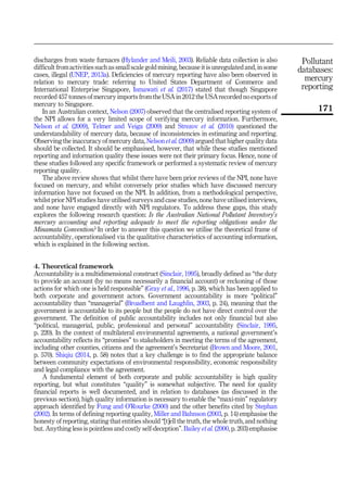 discharges from waste furnaces (Hylander and Meili, 2003). Reliable data collection is also
difficult from activities such as small scale gold mining, because it is unregulated and, in some
cases, illegal (UNEP, 2013a). Deficiencies of mercury reporting have also been observed in
relation to mercury trade: referring to United States Department of Commerce and
International Enterprise Singapore, Ismawati et al. (2017) stated that though Singapore
recorded 457 tonnes of mercury imports from the USA in 2012 the USA recorded no exports of
mercury to Singapore.
In an Australian context, Nelson (2007) observed that the centralised reporting system of
the NPI allows for a very limited scope of verifying mercury information. Furthermore,
Nelson et al. (2009), Telmer and Veiga (2009) and Strezov et al. (2010) questioned the
understandability of mercury data, because of inconsistencies in estimating and reporting.
Observing the inaccuracy of mercury data, Nelson et al. (2009) argued that higher quality data
should be collected. It should be emphasised, however, that while these studies mentioned
reporting and information quality these issues were not their primary focus. Hence, none of
these studies followed any specific framework or performed a systematic review of mercury
reporting quality.
The above review shows that whilst there have been prior reviews of the NPI, none have
focused on mercury, and whilst conversely prior studies which have discussed mercury
information have not focused on the NPI. In addition, from a methodological perspective,
whilst prior NPI studies have utilised surveys and case studies, none have utilised interviews,
and none have engaged directly with NPI regulators. To address these gaps, this study
explores the following research question: Is the Australian National Pollutant Inventory’s
mercury accounting and reporting adequate to meet the reporting obligations under the
Minamata Convention? In order to answer this question we utilise the theoretical frame of
accountability, operationalised via the qualitative characteristics of accounting information,
which is explained in the following section.
4. Theoretical framework
Accountability is a multidimensional construct (Sinclair, 1995), broadly defined as “the duty
to provide an account (by no means necessarily a financial account) or reckoning of those
actions for which one is held responsible” (Gray et al., 1996, p. 38), which has been applied to
both corporate and government actors. Government accountability is more “political”
accountability than “managerial” (Broadbent and Laughlin, 2003, p. 24), meaning that the
government is accountable to its people but the people do not have direct control over the
government. The definition of public accountability includes not only financial but also
“political, managerial, public, professional and personal” accountability (Sinclair, 1995,
p. 220). In the context of multilateral environmental agreements, a national government’s
accountability reflects its “promises” to stakeholders in meeting the terms of the agreement,
including other counties, citizens and the agreement’s Secretariat (Brown and Moore, 2001,
p. 570). Shiqiu (2014, p. 58) notes that a key challenge is to find the appropriate balance
between community expectations of environmental responsibility, economic responsibility
and legal compliance with the agreement.
A fundamental element of both corporate and public accountability is high quality
reporting, but what constitutes “quality” is somewhat subjective. The need for quality
financial reports is well documented, and in relation to databases (as discussed in the
previous section), high quality information is necessary to enable the “maxi-min” regulatory
approach identified by Fung and O’Rourke (2000) and the other benefits cited by Stephan
(2002). In terms of defining reporting quality, Miller and Bahnson (2003, p. 14) emphasise the
honesty of reporting, stating that entities should “[t]ell the truth, the whole truth, and nothing
but. Anything less is pointless and costly self-deception”. Bailey et al. (2000, p. 203) emphasise
Pollutant
databases:
mercury
reporting
171
 
