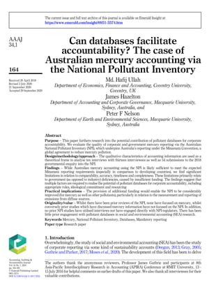 Can databases facilitate
accountability? The case of
Australian mercury accounting via
the National Pollutant Inventory
Md. Hafij Ullah
Department of Economics, Finance and Accounting, Coventry University,
Coventry, UK
James Hazelton
Department of Accounting and Corporate Governance, Macquarie University,
Sydney, Australia, and
Peter F Nelson
Department of Earth and Environmental Sciences, Macquarie University,
Sydney, Australia
Abstract
Purpose – This paper furthers research into the potential contribution of pollutant databases for corporate
accountability. We evaluate the quality of corporate and government mercury reporting via the Australian
National Pollutant Inventory (NPI), which underpins Australia’s reporting under the Minamata Convention, a
global agreement to reduce mercury pollution.
Design/methodology/approach – The qualitative characteristics of accounting information are used as a
theoretical frame to analyse ten interviews with thirteen interviewees as well as 54 submissions to the 2018
governmental enquiry into the NPI.
Findings – While Australian mercury accounting using the NPI is likely sufficient to meet the expected
Minamata reporting requirements (especially in comparison to developing countries), we find significant
limitations in relation to comparability, accuracy, timeliness and completeness. These limitations primarily relate
to government (as opposed to industry) deficiencies, caused by insufficient funding. The findings suggest that
multiple factors are required to realise the potential of pollutant databases for corporate accountability, including
appropriate rules, ideological commitment and resourcing
Practical implications – The provision of additional funding would enable the NPI to be considerably
improved (for mercury as well as other pollutants), particularly in relation to the measurement and reporting of
emissions from diffuse sources.
Originality/value – Whilst there have been prior reviews of the NPI, none have focused on mercury, whilst
conversely prior studies which have discussed mercury information have not focused on the NPI. In addition,
no prior NPI studies have utilised interviews nor have engaged directly with NPI regulators. There has been
little prior engagement with pollutant databases in social and environmental accounting (SEA) research.
Keywords Mercury, National Pollutant Inventory, Databases, Mandatory reporting
Paper type Research paper
1. Introduction
Overwhelmingly, the study of social and environmental accounting (SEA) has been the study
of corporate reporting via some kind of sustainability accounts (Deegan, 2013; Gray, 2005;
Guthrie and Parker, 2017; Moses et al., 2020). The development of this field has been to delve
AAAJ
34,1
164
The authors thank the anonymous reviewers, Professor James Guthrie and participants at 8th
Asia-Pacific Interdisciplinary Research in Accounting (APIRA) Conference at RMIT University, 13 -
15 July 2016 for helpful comments on earlier drafts of this paper. We also thank all interviewees for their
valuable contributions.
The current issue and full text archive of this journal is available on Emerald Insight at:
https://www.emerald.com/insight/0951-3574.htm
Received 20 April 2018
Revised 2 July 2020
21 September 2020
Accepted 29 September 2020
Accounting, Auditing &
Accountability Journal
Vol. 34 No. 1, 2021
pp. 164-193
© Emerald Publishing Limited
0951-3574
DOI 10.1108/AAAJ-11-2017-3232
 