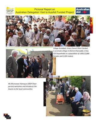 Pictorial Report on
Australian Delegation Visit to AusAid Funded Project
Village Azizabad, Union Council Dheri Zardad,
is a remote village in District Charsadda. It has
523 households or a population of 3,892 (1,868
females and 2,024 males).
Ms Munnawar Hamayun (SRSP Chair-
person) welcomes and introduces the
Guests to the local communities
 