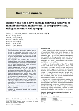 Scientific papers
Australian Dental Journal 1997;42:(3):149-52

Inferior alveolar nerve damage following removal of
mandibular third molar teeth. A prospective study
using panoramic radiography
Andrew C. Smith, BDS, FDSRCS, FDSRCPS, FRACDS(OMS)*
Susan E. Barry, BDSc†
Allan Y. Chiong, BDSc†
Despina Hadzakis, BDSc†
Sung-Lac Kha, BDSc†
Steven C. Mok, BDSc†
Daniel L. Sable, BDSc†
Abstract
Permanent alteration of sensation in the lip after the
removal of mandibular third molar teeth is an
unusual but important complication. Studies have
been performed to assess the risk of nerve damage
but most of these have been retrospective and
poorly controlled.
This prospective trial predicted the outcome of
altered sensation prior to surgery based on assessment of a panoramic radiograph and correlated this
with the result postoperatively in the consecutive
removal of 479 third molar teeth.
Results indicated that 5.2 per cent had transient
alteration in sensation but only one patient (0.2 per
cent) had prolonged anaesthesia. As 94.8 per cent
of teeth extracted had no neurological sequelae the
figures for prediction were skewed and a kappa
statistical analysis of 0.27 illustrated a fair level of
agreement between prediction and outcome.
This study supports previously reported levels of
neurological damage and confirms that panoramic
radiography is the optimum method for radiological
assessment for mandibular third molar teeth prior to
their removal.
Key words: Inferior alveolar nerve, injury, incidence,
recovery, prognosis.
(Received for publication January 1996. Accepted
February 1996.)

Introduction
Many complications can occur from the removal
of mandibular third molar teeth. Damage to the
inferior alveolar nerve (IAN) is an unusual but
important one. The IAN runs in a bony canal within
the mandible in close proximity to the root tips of
mandibular molar teeth. Damage to the nerve manifests itself as a sensory disturbance of the lower lip
and chin up to the midline.
Studies of the relationship of the IAN to third
molar teeth have been reported.1-3 Rood and
Nooraldeen Sheehab4 defined seven radiological
markers that suggest an intimate relationship
between mandibular third molar teeth and the IAN
(Table 1). At present these markers are the standards used for the assessment of the likelihood of
risk of damage to the IAN and the basis for gaining
informed consent from the patient.
A panoramic radiograph is frequently used as the
radiological investigation of choice prior to third
molar surgery. The criteria previously mentioned are
identifiable on this projection, but like other conventional radiographs it is unable to give complete
information in three dimensions. The most accurate
method of prediction with precision of the position
Table 1. Radiological markers of proximity of
tooth roots to IAN
Root related

*Oral and Maxillofacial Surgery, School of Dental Science, The
University of Melbourne.
†Final Year Student Research Group, 1995, School of Dental
Science, The University of Melbourne.
Australian Dental Journal 1997;42:3.

Canal related

Darkening
Narrowing
Deflection
Bifid apex

Diversion
Narrowing
Loss of lamina dura

149

 